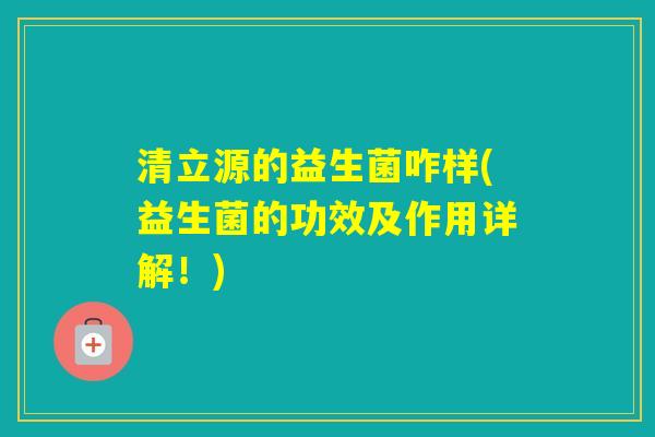 清立源的益生菌咋样(益生菌的功效及作用详解！)