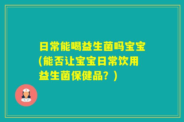 日常能喝益生菌吗宝宝(能否让宝宝日常饮用益生菌保健品？)