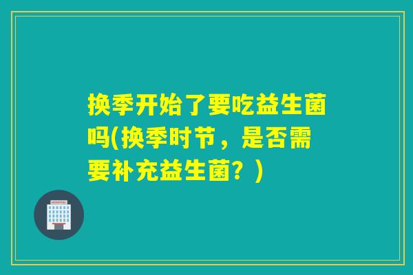 换季开始了要吃益生菌吗(换季时节，是否需要补充益生菌？)