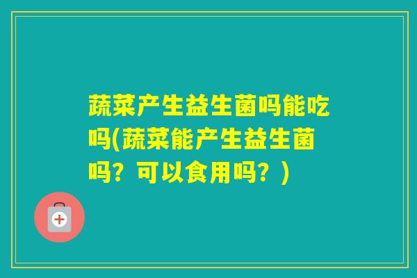 蔬菜产生益生菌吗能吃吗(蔬菜能产生益生菌吗？可以食用吗？)