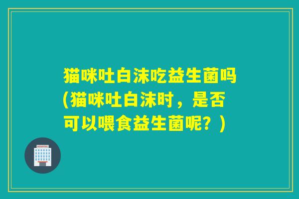 猫咪吐白沫吃益生菌吗(猫咪吐白沫时,是否可以喂食益生菌呢?) 猫咪吐白沫吃益生菌吗(猫咪吐白沫时,是否可以喂食益生菌呢?)