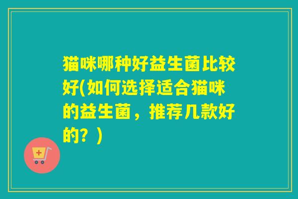 猫咪哪种好益生菌比较好(如何选择适合猫咪的益生菌,推荐几款好的?) 猫咪哪种好益生菌比较好(如何选择适合猫咪的益生菌,推荐几款好的?)