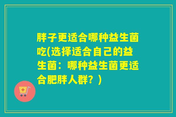 胖子更适合哪种益生菌吃(选择适合自己的益生菌：哪种益生菌更适合人群？)