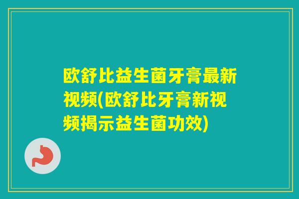 欧舒比益生菌牙膏新视频(欧舒比牙膏新视频揭示益生菌功效) 欧舒比益生菌牙膏新视频(欧舒比牙膏新视频揭示益生菌功效)