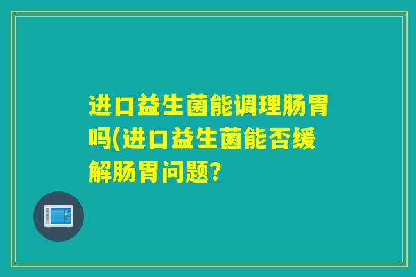 进口益生菌能调理肠胃吗(进口益生菌能否缓解肠胃问题? 进口益生菌能调理肠胃吗(进口益生菌能否缓解肠胃问题?