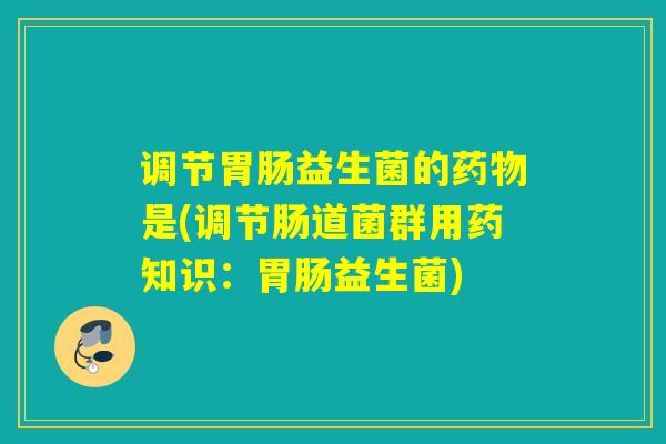 调节益生菌的是(调节肠道菌群用药知识:益生菌) 调节益生菌的是(调节肠道菌群用药知识:益生菌)