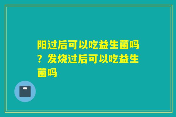 阳过后可以吃益生菌吗?发烧过后可以吃益生菌吗 阳过后可以吃益生菌吗?发烧过后可以吃益生菌吗