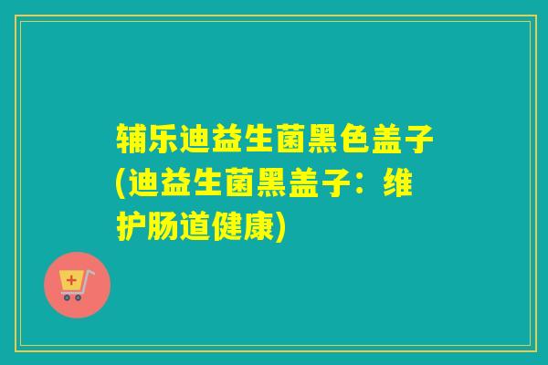 辅乐迪益生菌黑色盖子(迪益生菌黑盖子：维护肠道健康)