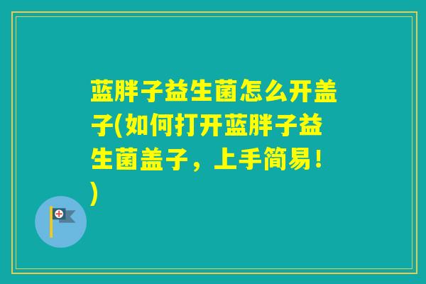 蓝胖子益生菌怎么开盖子(如何打开蓝胖子益生菌盖子，上手简易！)
