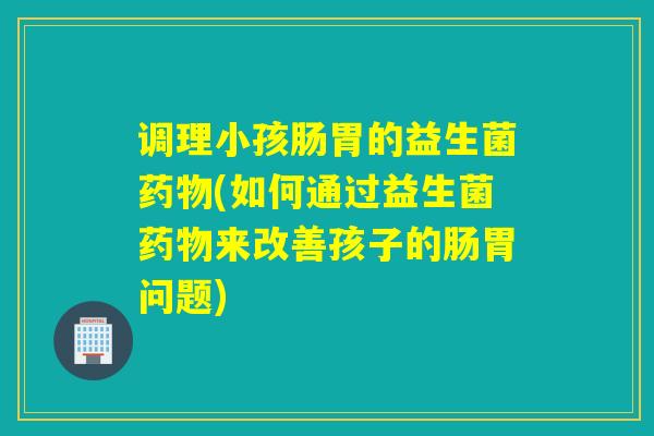 调理小孩肠胃的益生菌(如何通过益生菌来改善孩子的肠胃问题) 调理小孩肠胃的益生菌(如何通过益生菌来改善孩子的肠胃问题)