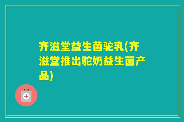 齐滋堂益生菌驼乳(齐滋堂推出驼奶益生菌产品)