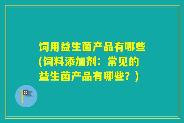 饲用益生菌产品有哪些(饲料添加剂：常见的益生菌产品有哪些？)