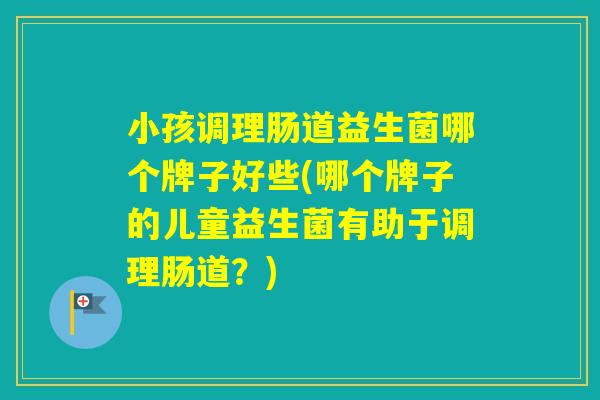 小孩调理肠道益生菌哪个牌子好些(哪个牌子的儿童益生菌有助于调理肠道？)