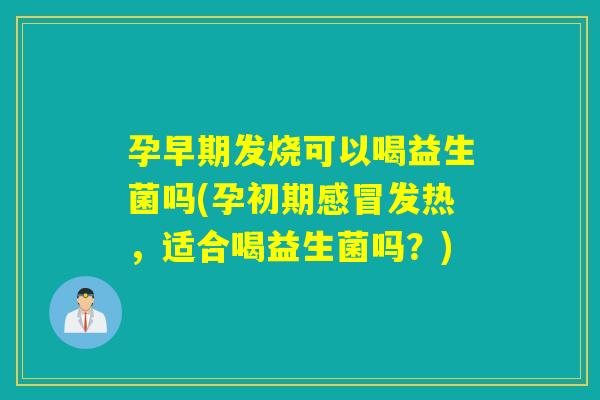 孕早期发烧可以喝益生菌吗(孕初期发热，适合喝益生菌吗？)