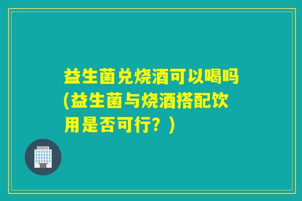 益生菌兑烧酒可以喝吗(益生菌与烧酒搭配饮用是否可行？)