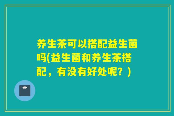 养生茶可以搭配益生菌吗(益生菌和养生茶搭配,有没有好处呢?) 养生茶可以搭配益生菌吗(益生菌和养生茶搭配,有没有好处呢?)