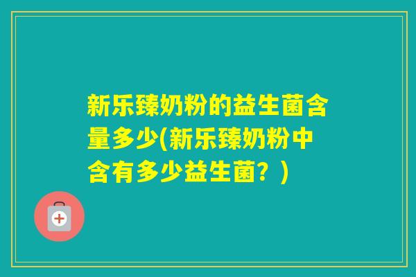新乐臻奶粉的益生菌含量多少(新乐臻奶粉中含有多少益生菌?) 新乐臻奶粉的益生菌含量多少(新乐臻奶粉中含有多少益生菌?)