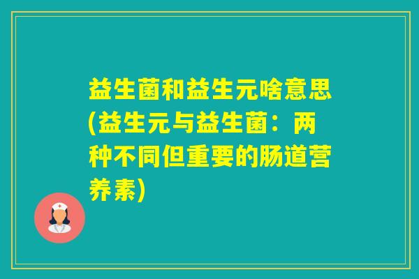 益生菌和益生元啥意思(益生元与益生菌:两种不同但重要的肠道营养素) 益生菌和益生元啥意思(益生元与益生菌:两种不同但重要的肠道营养素)