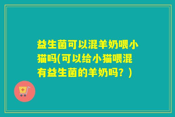 益生菌可以混羊奶喂小猫吗(可以给小猫喂混有益生菌的羊奶吗？)