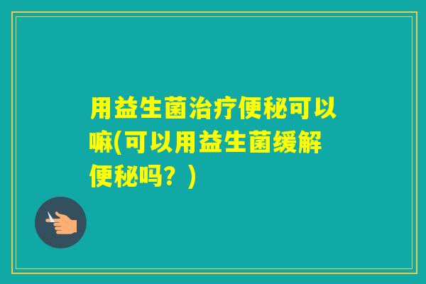 用益生菌可以嘛(可以用益生菌缓解吗?) 用益生菌可以嘛(可以用益生菌缓解吗?)