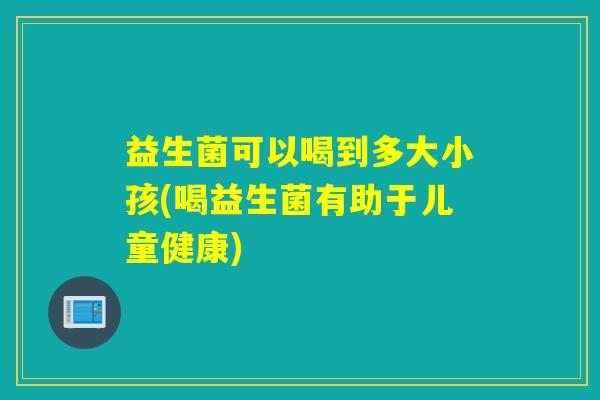益生菌可以喝到多大小孩(喝益生菌有助于儿童健康)