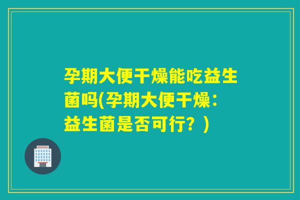 孕期大便干燥能吃益生菌吗(孕期大便干燥：益生菌是否可行？)