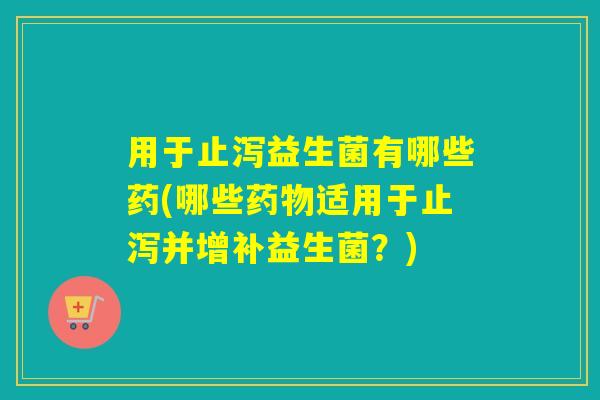 用于止泻益生菌有哪些药(哪些适用于止泻并增补益生菌？)