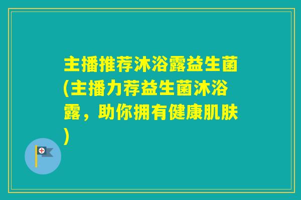 主播推荐沐浴露益生菌(主播力荐益生菌沐浴露,助你拥有健康) 主播推荐沐浴露益生菌(主播力荐益生菌沐浴露,助你拥有健康)