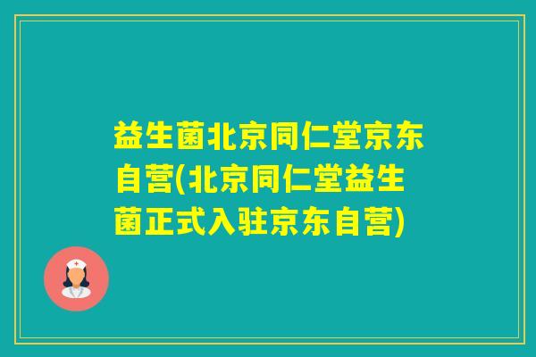 益生菌北京同仁堂京东自营(北京同仁堂益生菌正式入驻京东自营)