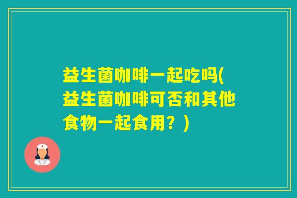 益生菌咖啡一起吃吗(益生菌咖啡可否和其他食物一起食用？)