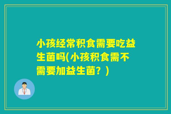 小孩经常积食需要吃益生菌吗(小孩积食需不需要加益生菌？)