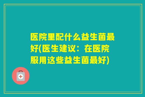 医院里配什么益生菌好(医生建议：在医院服用这些益生菌好)