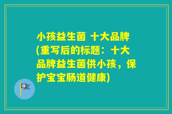小孩益生菌 十大品牌(重写后的标题:十大品牌益生菌供小孩,保护宝宝肠道健康) 小孩益生菌 十大品牌(重写后的标题:十大品牌益生菌供小孩,保护宝宝肠道健康)