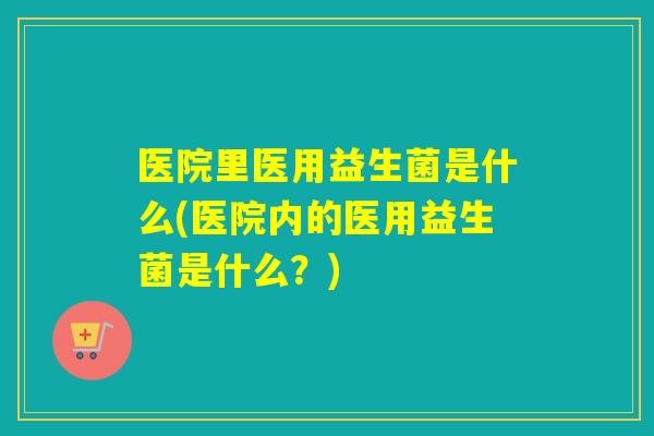 医院里医用益生菌是什么(医院内的医用益生菌是什么？)