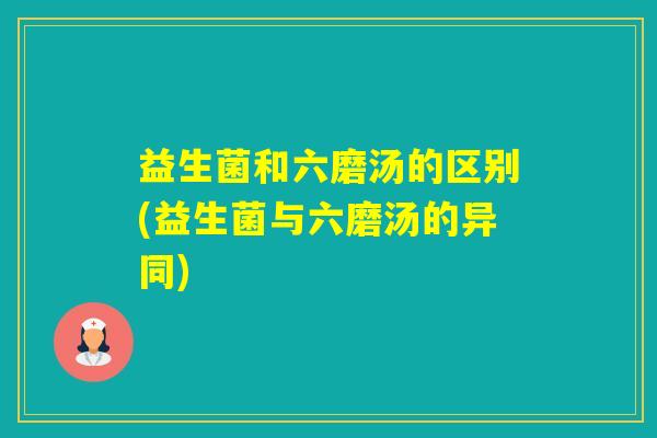 益生菌和六磨汤的区别(益生菌与六磨汤的异同) 益生菌和六磨汤的区别(益生菌与六磨汤的异同)