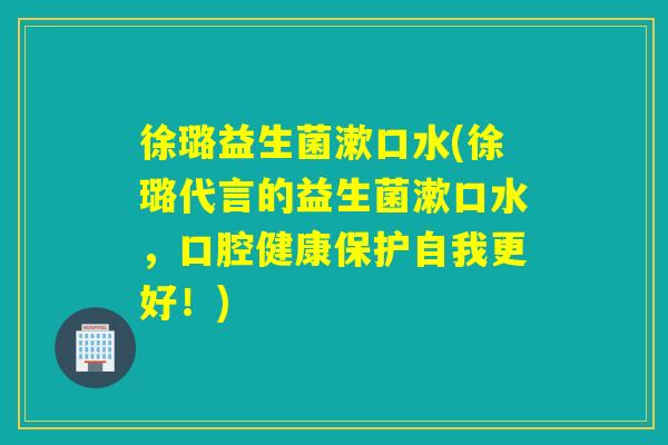 徐璐益生菌漱口水(徐璐代言的益生菌漱口水，口腔健康保护自我更好！)