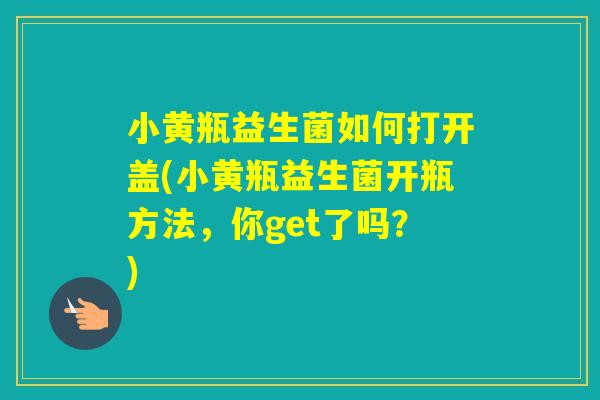 小黄瓶益生菌如何打开盖(小黄瓶益生菌开瓶方法，你get了吗？)