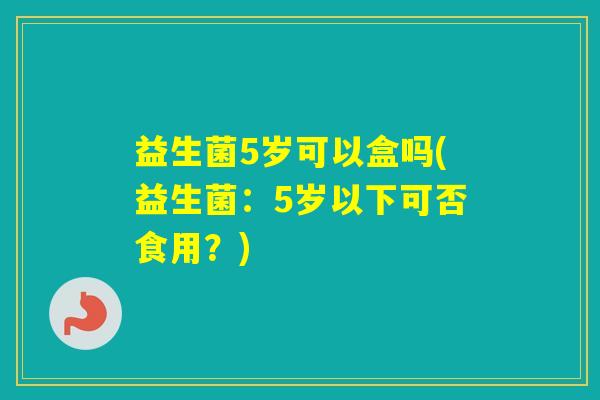 益生菌5岁可以盒吗(益生菌:5岁以下可否食用?) 益生菌5岁可以盒吗(益生菌:5岁以下可否食用?)