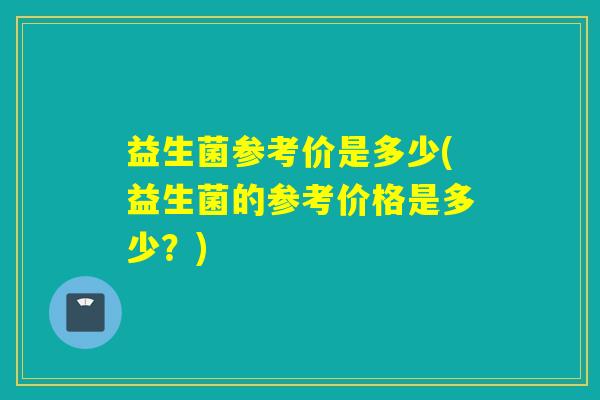 益生菌参考价是多少(益生菌的参考价格是多少?) 益生菌参考价是多少(益生菌的参考价格是多少?)