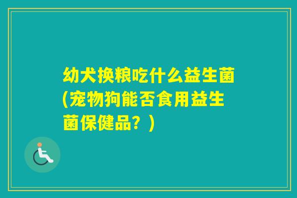 幼犬换粮吃什么益生菌(宠物狗能否食用益生菌保健品？)