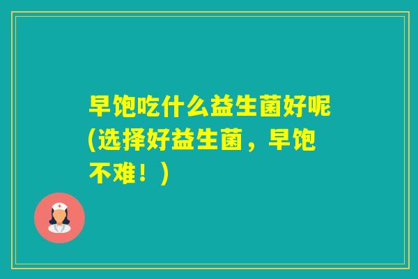 早饱吃什么益生菌好呢(选择好益生菌，早饱不难！)