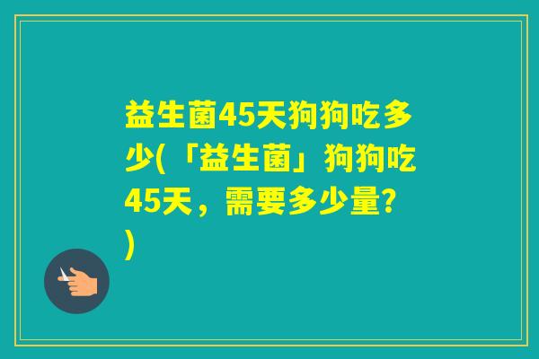 益生菌45天狗狗吃多少(「益生菌」狗狗吃45天,需要多少量?) 益生菌45天狗狗吃多少(「益生菌」狗狗吃45天,需要多少量?)