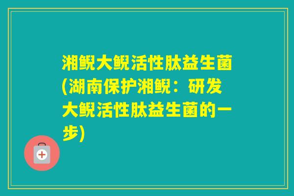 湘鲵大鲵活性肽益生菌(湖南保护湘鲵：研发大鲵活性肽益生菌的一步)