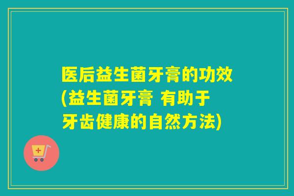 医后益生菌牙膏的功效(益生菌牙膏 有助于牙齿健康的自然方法)