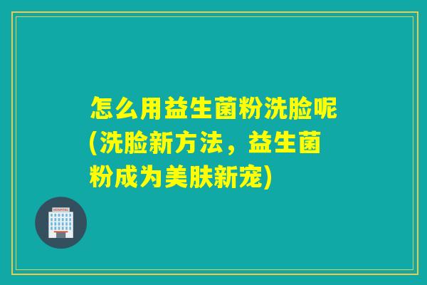 怎么用益生菌粉洗脸呢(洗脸新方法，益生菌粉成为美肤新宠)