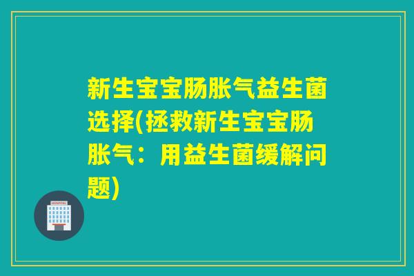 新生宝宝肠益生菌选择(拯救新生宝宝肠:用益生菌缓解问题) 新生宝宝肠益生菌选择(拯救新生宝宝肠:用益生菌缓解问题)
