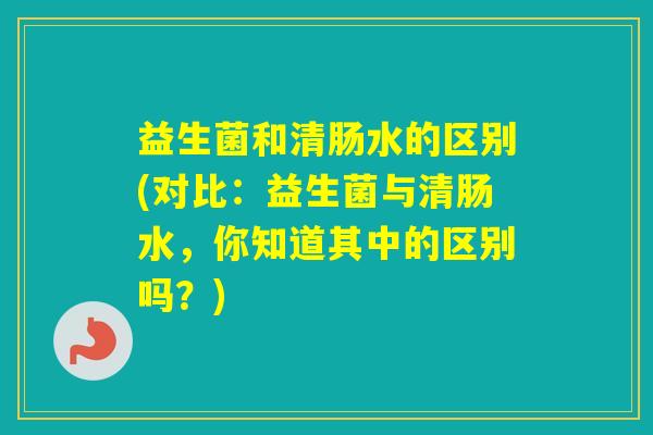 益生菌和清肠水的区别(对比：益生菌与清肠水，你知道其中的区别吗？)