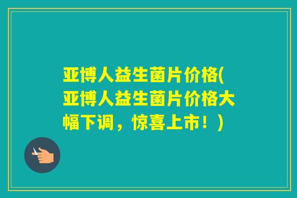 亚博人益生菌片价格(亚博人益生菌片价格大幅下调，惊喜上市！)