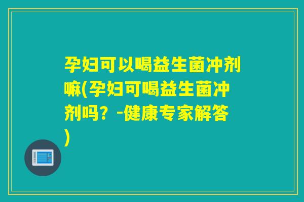 孕妇可以喝益生菌冲剂嘛(孕妇可喝益生菌冲剂吗？-健康专家解答)