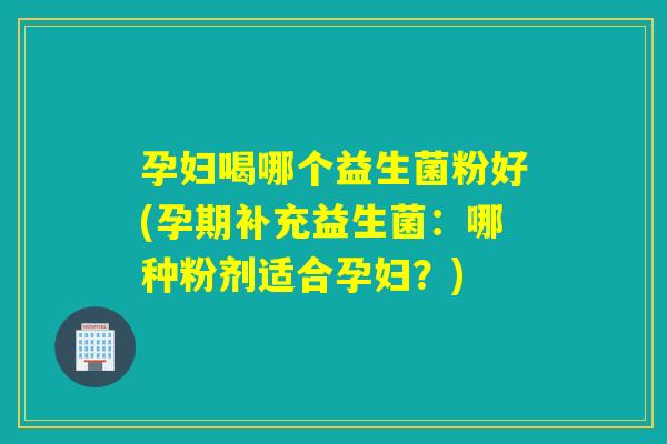 孕妇喝哪个益生菌粉好(孕期补充益生菌：哪种粉剂适合孕妇？)